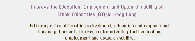 Improve the Education, Employment and Upward mobility of Ethnic Minorities (EM) in Hong Kong. EM groups face difficulties in livelihood, education and employment. Language barrier is the key factor affecting their education, employment and upward mobility. 